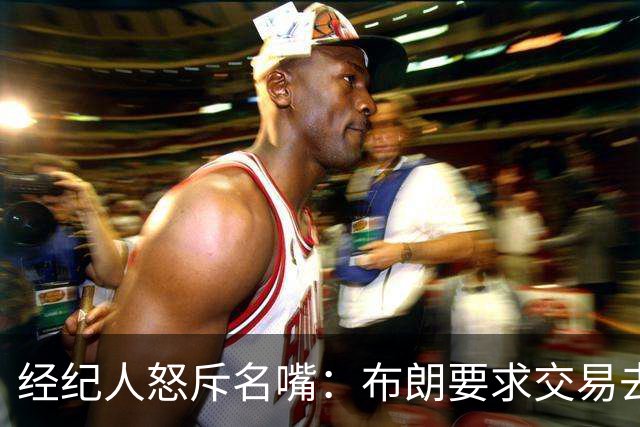 经纪人怒斥名嘴：布朗要求交易去雄鹿是“10000%的谎言”
